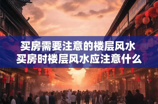 买房需要注意的楼层风水 买房时楼层风水应注意什么