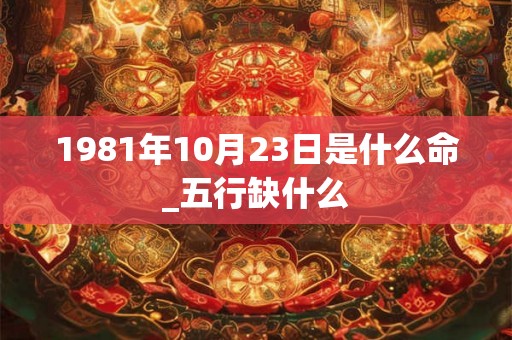 1981年10月23日是什么命_五行缺什么 1981年10月23日是什么命_五行缺什么