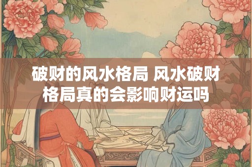 破财的风水格局 风水破财格局真的会影响财运吗 破财的风水格局 风水破财格局真的会影响财运吗