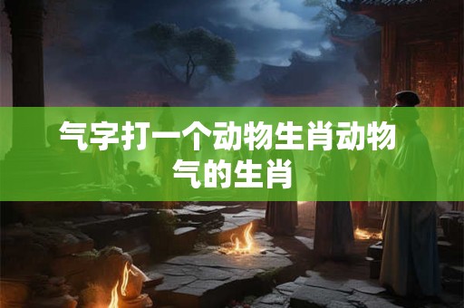 气字打一个动物生肖动物 气的生肖