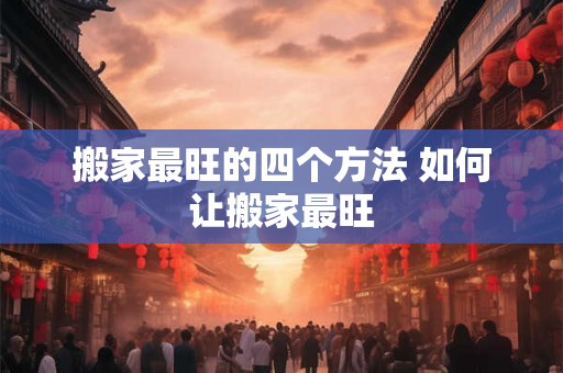 搬家最旺的四个方法 如何让搬家最旺 搬家最旺的四个方法 如何让搬家最旺