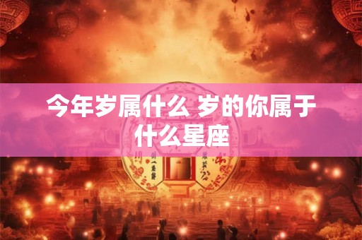 今年岁属什么 岁的你属于什么星座