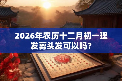 2026年农历十二月初一理发剪头发可以吗? 2026年农历十二月初一理发剪头发可以吗?
