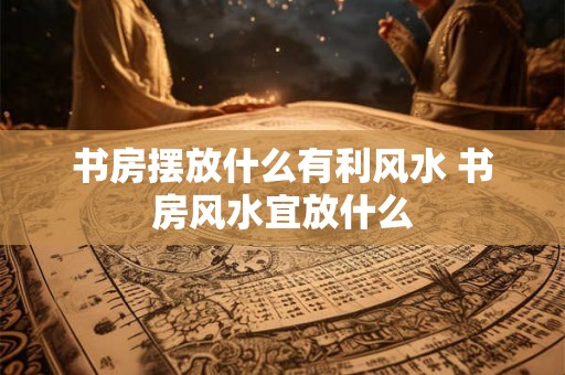 书房摆放什么有利风水 书房风水宜放什么