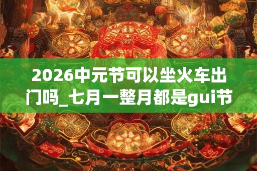 2026中元节可以坐火车出门吗_七月一整月都是gui节吗
