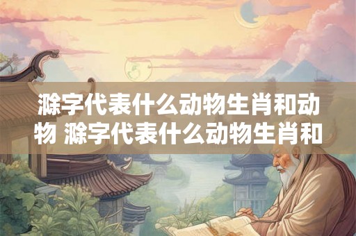 滁字代表什么动物生肖和动物 滁字代表什么动物生肖和动物有关