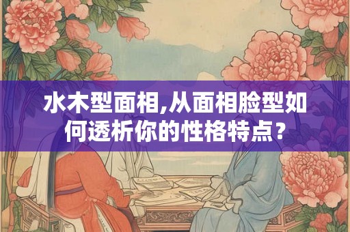 水木型面相,从面相脸型如何透析你的性格特点? 水木型面相,从面相脸型如何透析你的性格特点?