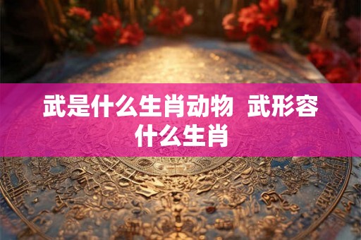 武是什么生肖动物 武形容什么生肖 武是什么生肖动物 武形容什么生肖