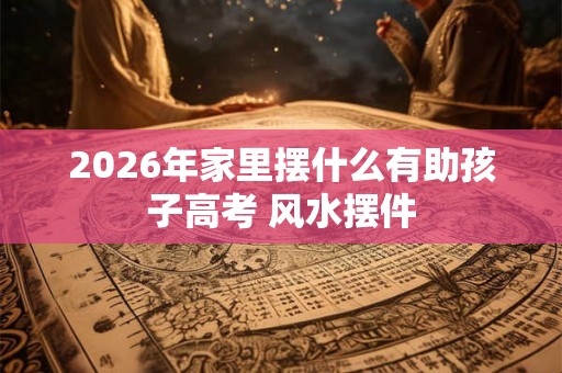 2026年家里摆什么有助孩子高考 风水摆件