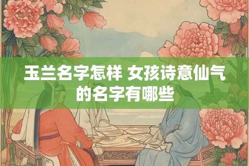 玉兰名字怎样 女孩诗意仙气的名字有哪些
