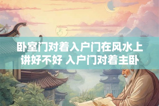 卧室门对着入户门在风水上讲好不好 入户门对着主卧门的风水破解方法 卧室门对着入户门在风水上讲好不好 入户门对着主卧门的风水破解方法