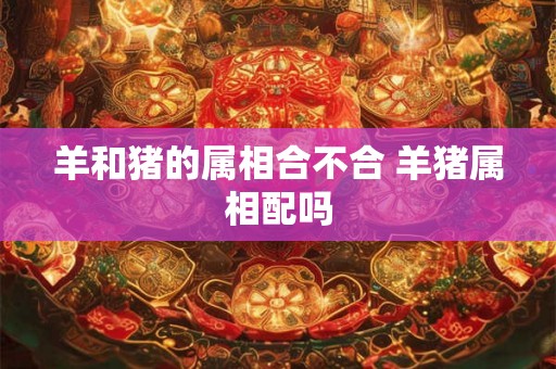 羊和猪的属相合不合 羊猪属相配吗 羊和猪的属相合不合 羊猪属相配吗