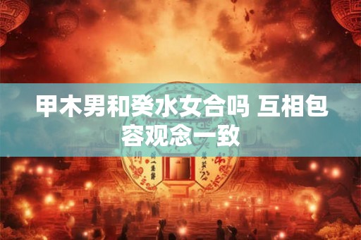 甲木男和癸水女合吗 互相包容观念一致 甲木男和癸水女合吗 互相包容观念一致