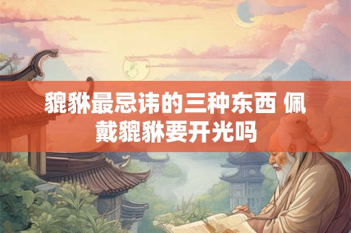 貔貅最忌讳的三种东西 佩戴貔貅要开光吗