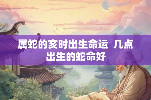 属蛇的亥时出生命运  几点出生的蛇命好
