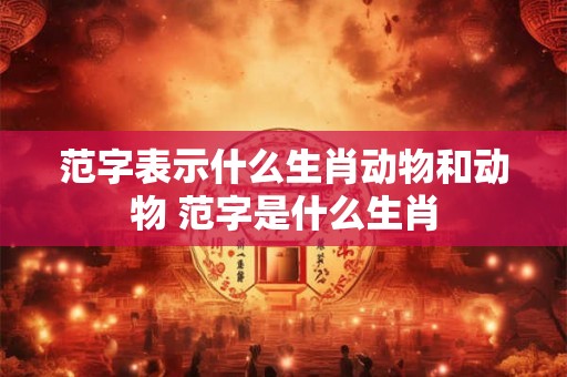 范字表示什么生肖动物和动物 范字是什么生肖