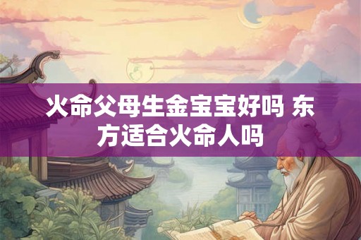 火命父母生金宝宝好吗 东方适合火命人吗 火命父母生金宝宝好吗 东方适合火命人吗