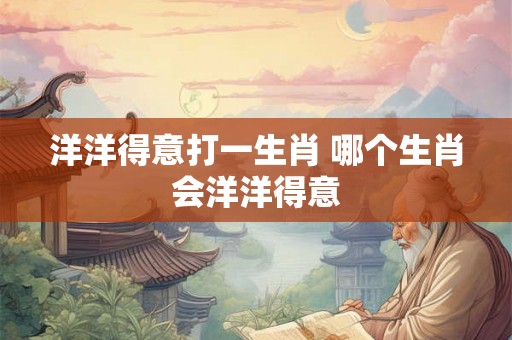 洋洋得意打一生肖 哪个生肖会洋洋得意