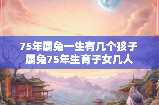 75年属兔一生有几个孩子 属兔75年生育子女几人