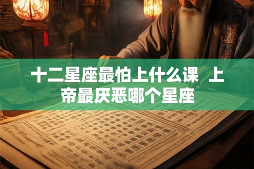 十二星座最怕上什么课 上帝最厌恶哪个星座 十二星座最怕上什么课 上帝最厌恶哪个星座