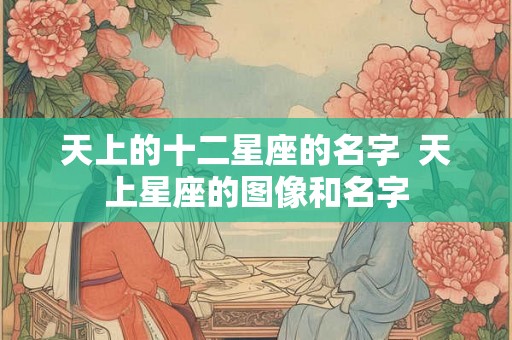 天上的十二星座的名字 天上星座的图像和名字 天上的十二星座的名字 天上星座的图像和名字