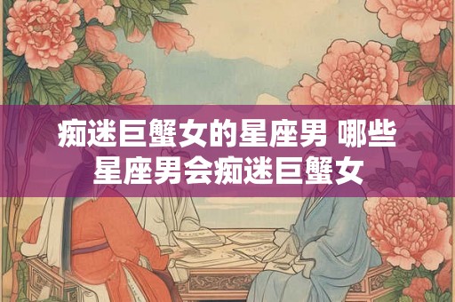 痴迷巨蟹女的星座男 哪些星座男会痴迷巨蟹女