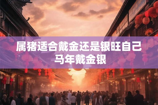 属猪适合戴金还是银旺自己 马年戴金银