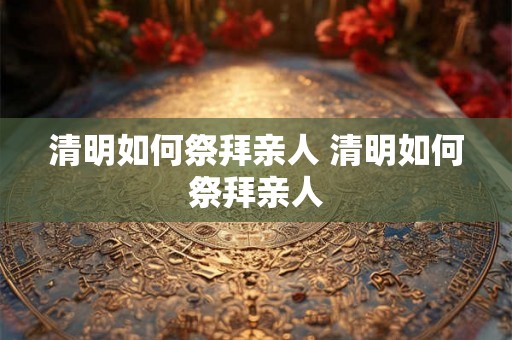清明如何祭拜亲人 清明如何祭拜亲人