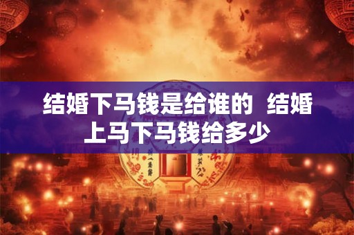 结婚下马钱是给谁的  结婚上马下马钱给多少