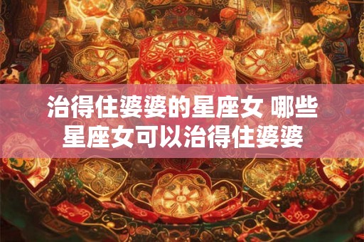 治得住婆婆的星座女 哪些星座女可以治得住婆婆