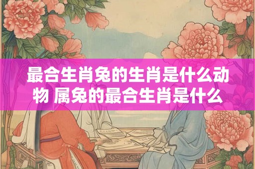 最合生肖兔的生肖是什么动物 属兔的最合生肖是什么生肖