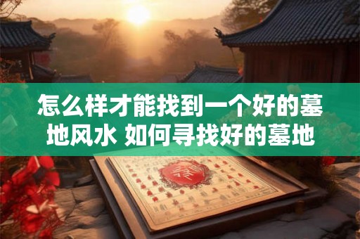 怎么样才能找到一个好的墓地风水 如何寻找好的墓地风水