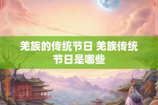 羌族的传统节日 羌族传统节日是哪些