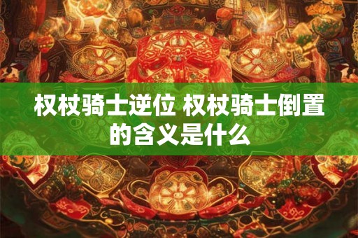 权杖骑士逆位 权杖骑士倒置的含义是什么