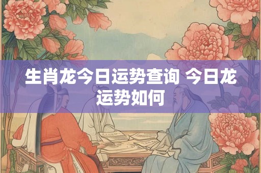 生肖龙今日运势查询 今日龙运势如何