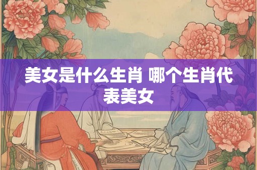 美女是什么生肖 哪个生肖代表美女