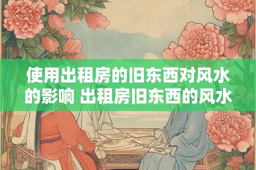 使用出租房的旧东西对风水的影响 出租房旧东西的风水影响
