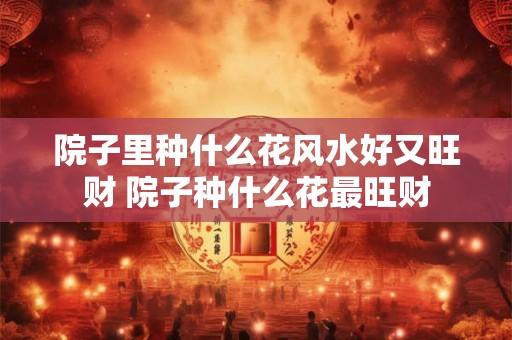 院子里种什么花风水好又旺财 院子种什么花最旺财