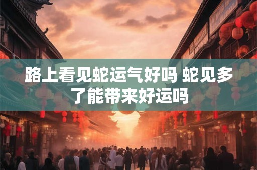 路上看见蛇运气好吗 蛇见多了能带来好运吗