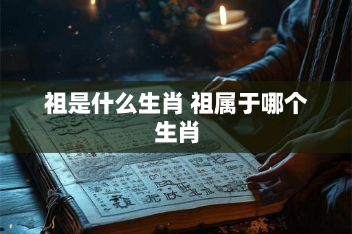 祖是什么生肖 祖属于哪个生肖 祖是什么生肖 祖属于哪个生肖