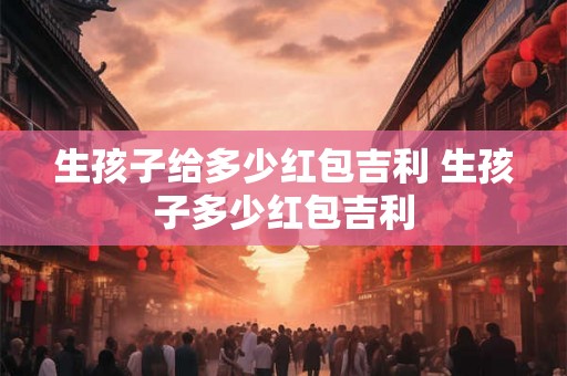 生孩子给多少红包吉利 生孩子多少红包吉利 生孩子给多少红包吉利 生孩子多少红包吉利