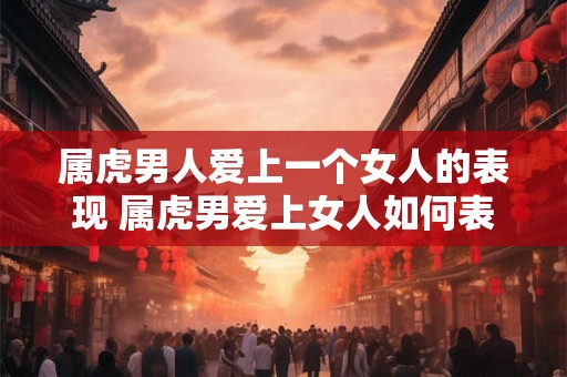 属虎男人爱上一个女人的表现 属虎男爱上女人如何表现