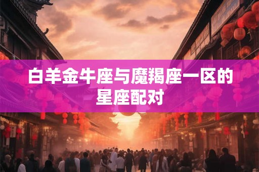 白羊金牛座与魔羯座一区的星座配对