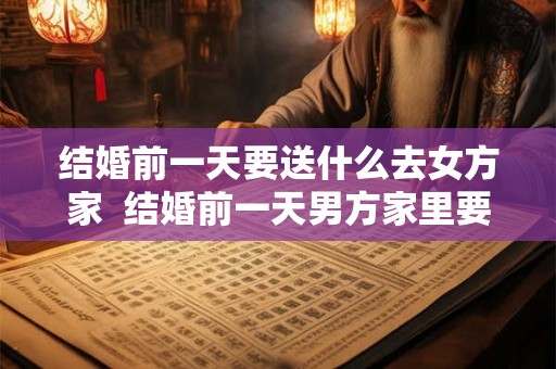 结婚前一天要送什么去女方家 结婚前一天男方家里要送什么 结婚前一天要送什么去女方家 结婚前一天男方家里要送什么