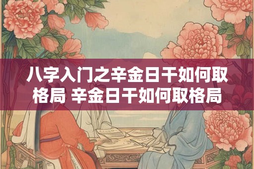 八字入门之辛金日干如何取格局 辛金日干如何取格局 八字入门之辛金日干如何取格局 辛金日干如何取格局