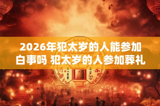2026年犯太岁的人能参加白事吗 犯太岁的人参加葬礼需要注意什么