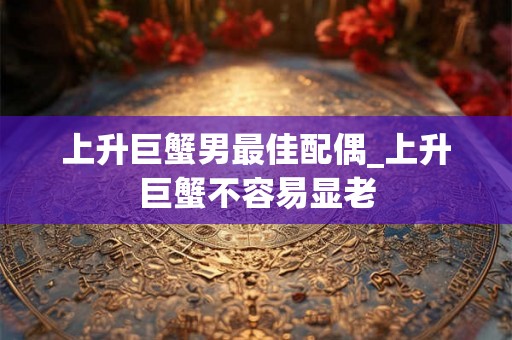 上升巨蟹男最佳配偶_上升巨蟹不容易显老 上升巨蟹男最佳配偶_上升巨蟹不容易显老