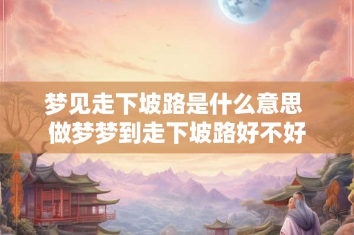 梦见走下坡路是什么意思 做梦梦到走下坡路好不好