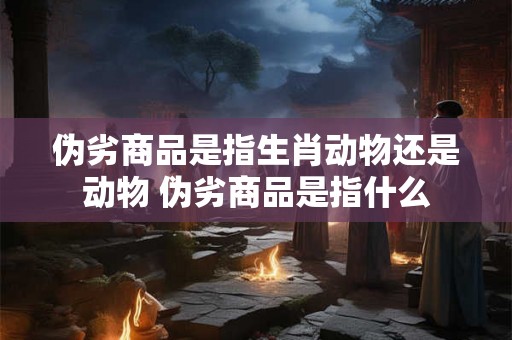 伪劣商品是指生肖动物还是动物 伪劣商品是指什么