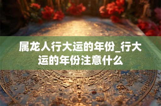 属龙人行大运的年份_行大运的年份注意什么
